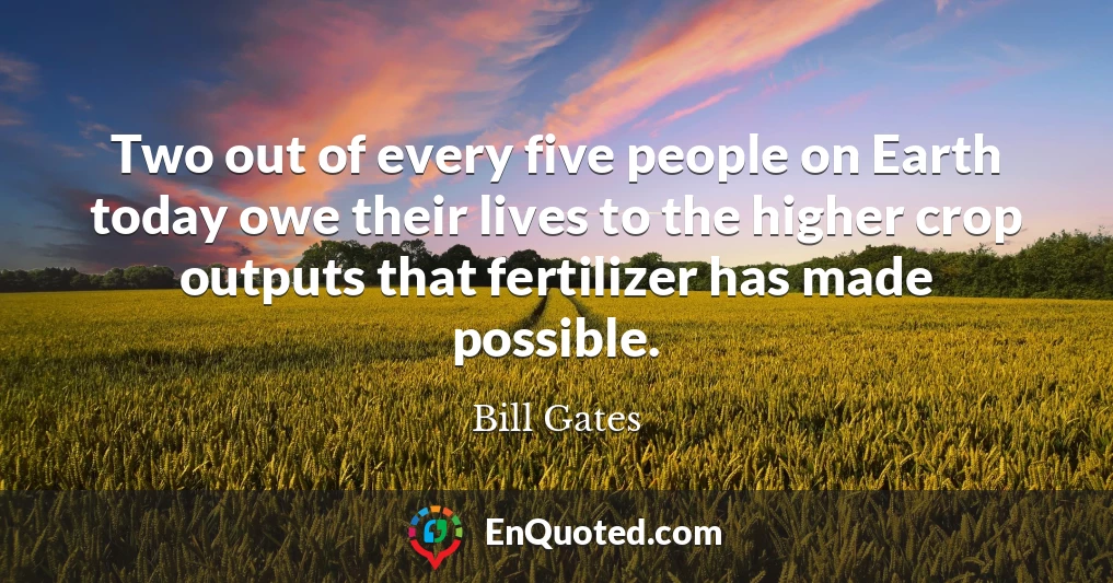 Two out of every five people on Earth today owe their lives to the higher crop outputs that fertilizer has made possible.