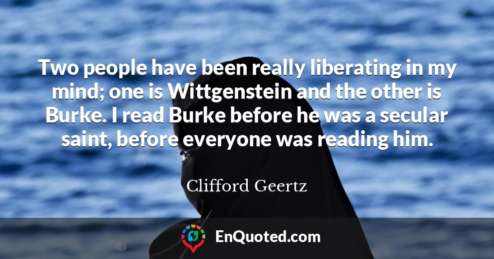 Two people have been really liberating in my mind; one is Wittgenstein and the other is Burke. I read Burke before he was a secular saint, before everyone was reading him.