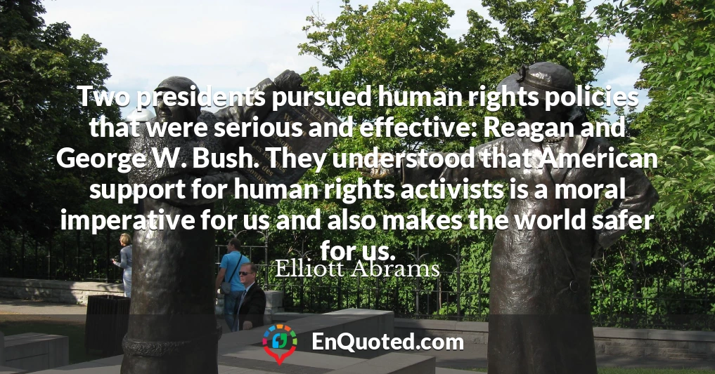 Two presidents pursued human rights policies that were serious and effective: Reagan and George W. Bush. They understood that American support for human rights activists is a moral imperative for us and also makes the world safer for us.