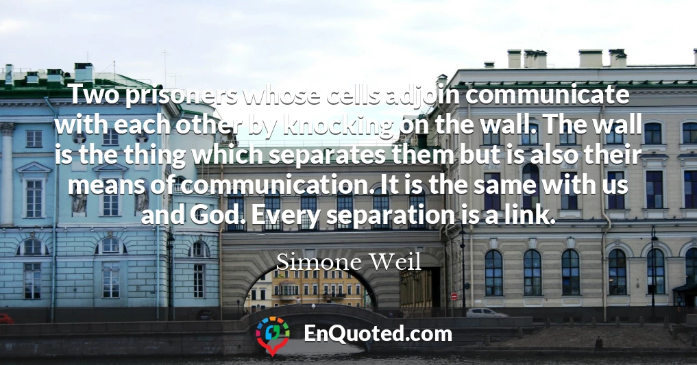 Two prisoners whose cells adjoin communicate with each other by knocking on the wall. The wall is the thing which separates them but is also their means of communication. It is the same with us and God. Every separation is a link.