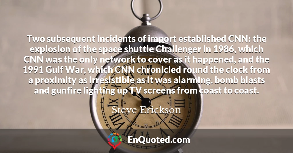 Two subsequent incidents of import established CNN: the explosion of the space shuttle Challenger in 1986, which CNN was the only network to cover as it happened, and the 1991 Gulf War, which CNN chronicled round the clock from a proximity as irresistible as it was alarming, bomb blasts and gunfire lighting up TV screens from coast to coast.