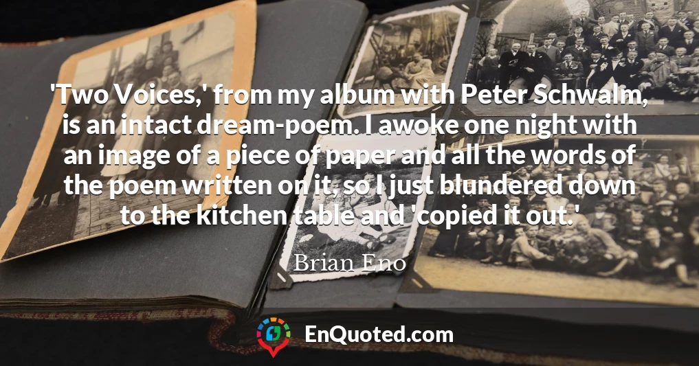 'Two Voices,' from my album with Peter Schwalm, is an intact dream-poem. I awoke one night with an image of a piece of paper and all the words of the poem written on it, so I just blundered down to the kitchen table and 'copied it out.'