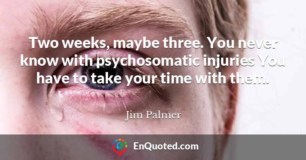 Two weeks, maybe three. You never know with psychosomatic injuries You have to take your time with them.