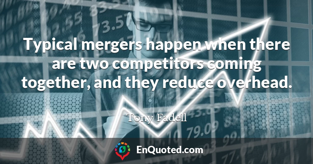 Typical mergers happen when there are two competitors coming together, and they reduce overhead.