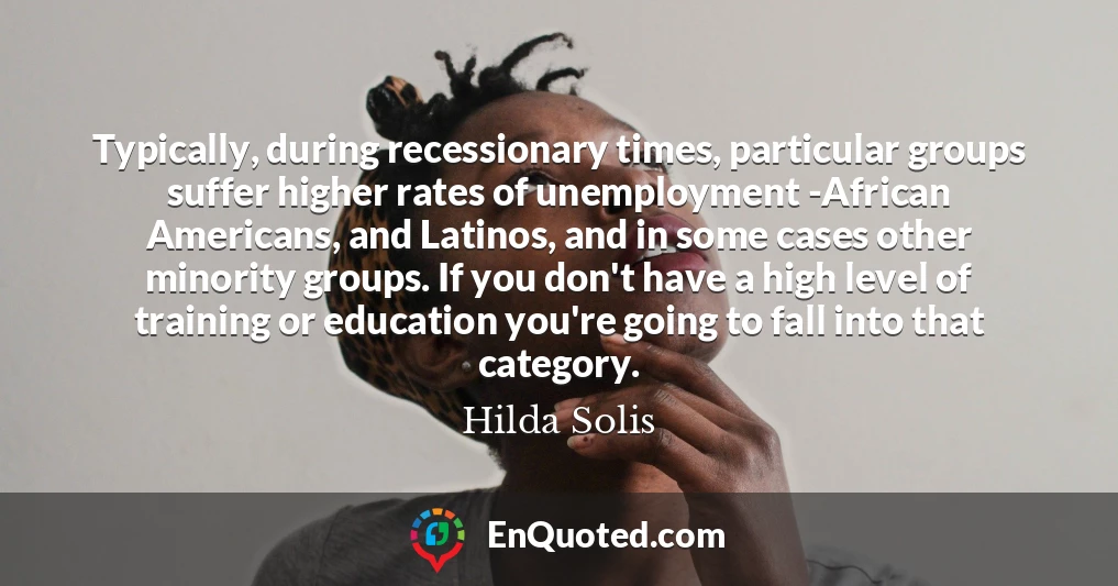 Typically, during recessionary times, particular groups suffer higher rates of unemployment -African Americans, and Latinos, and in some cases other minority groups. If you don't have a high level of training or education you're going to fall into that category.