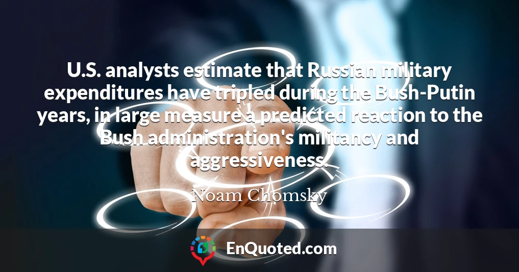 U.S. analysts estimate that Russian military expenditures have tripled during the Bush-Putin years, in large measure a predicted reaction to the Bush administration's militancy and aggressiveness.