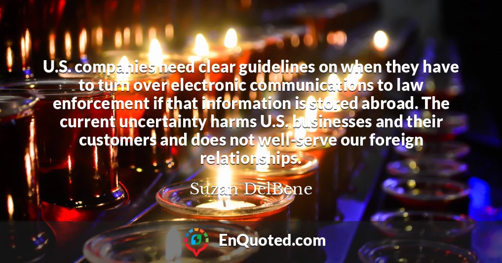 U.S. companies need clear guidelines on when they have to turn over electronic communications to law enforcement if that information is stored abroad. The current uncertainty harms U.S. businesses and their customers and does not well-serve our foreign relationships.