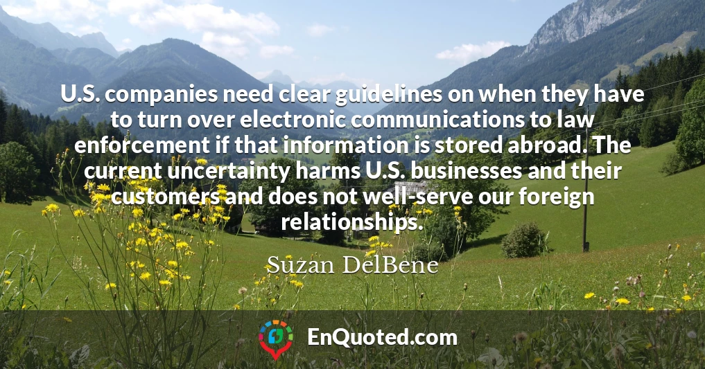 U.S. companies need clear guidelines on when they have to turn over electronic communications to law enforcement if that information is stored abroad. The current uncertainty harms U.S. businesses and their customers and does not well-serve our foreign relationships.