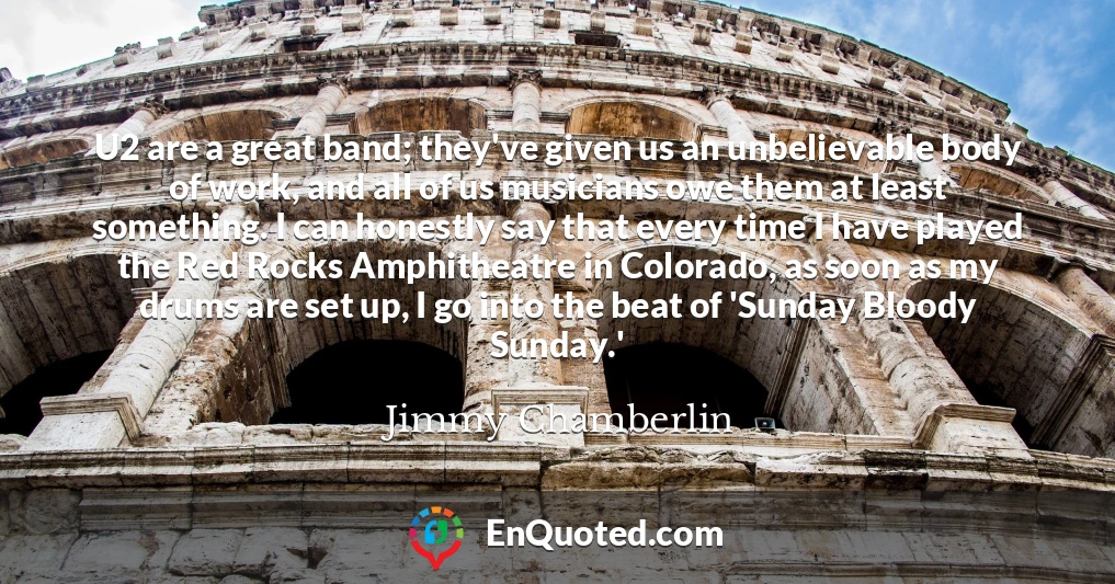 U2 are a great band; they've given us an unbelievable body of work, and all of us musicians owe them at least something. I can honestly say that every time I have played the Red Rocks Amphitheatre in Colorado, as soon as my drums are set up, I go into the beat of 'Sunday Bloody Sunday.'