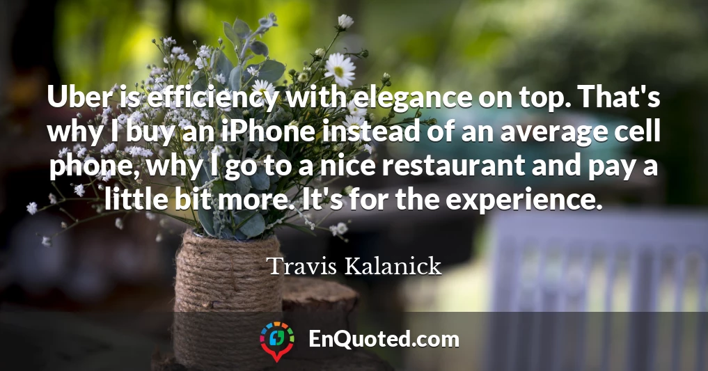 Uber is efficiency with elegance on top. That's why I buy an iPhone instead of an average cell phone, why I go to a nice restaurant and pay a little bit more. It's for the experience.