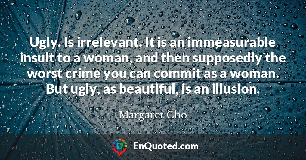 Ugly. Is irrelevant. It is an immeasurable insult to a woman, and then supposedly the worst crime you can commit as a woman. But ugly, as beautiful, is an illusion.
