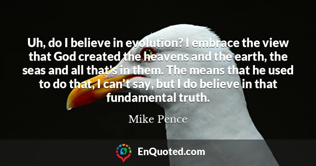 Uh, do I believe in evolution? I embrace the view that God created the heavens and the earth, the seas and all that's in them. The means that he used to do that, I can't say, but I do believe in that fundamental truth.