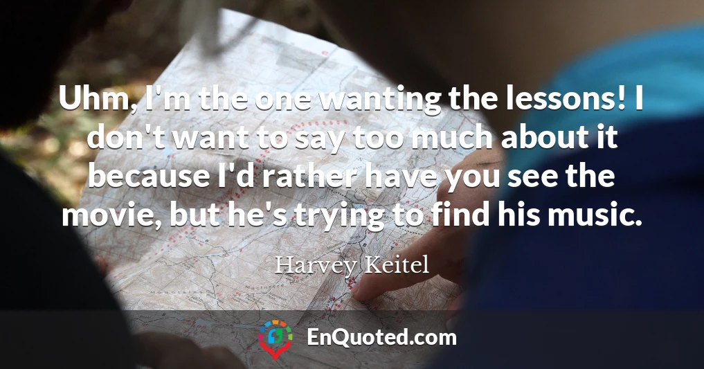 Uhm, I'm the one wanting the lessons! I don't want to say too much about it because I'd rather have you see the movie, but he's trying to find his music.