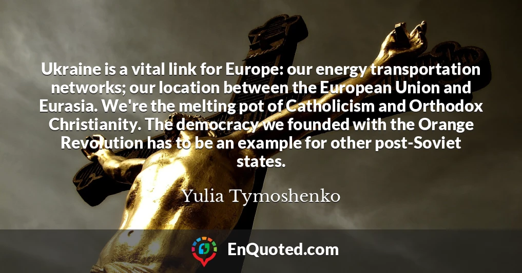Ukraine is a vital link for Europe: our energy transportation networks; our location between the European Union and Eurasia. We're the melting pot of Catholicism and Orthodox Christianity. The democracy we founded with the Orange Revolution has to be an example for other post-Soviet states.