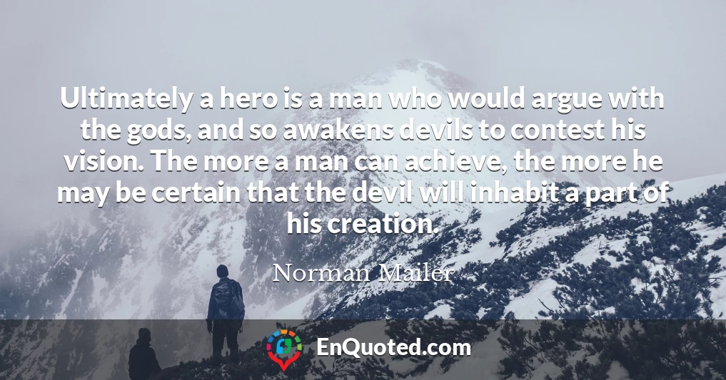 Ultimately a hero is a man who would argue with the gods, and so awakens devils to contest his vision. The more a man can achieve, the more he may be certain that the devil will inhabit a part of his creation.