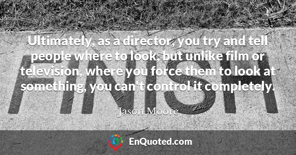 Ultimately, as a director, you try and tell people where to look, but unlike film or television, where you force them to look at something, you can't control it completely.