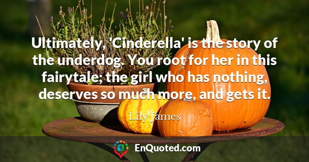 Ultimately, 'Cinderella' is the story of the underdog. You root for her in this fairytale; the girl who has nothing, deserves so much more, and gets it.