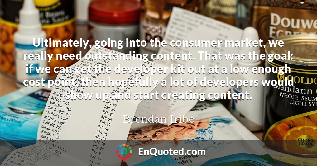 Ultimately, going into the consumer market, we really need outstanding content. That was the goal: if we can get the developer kit out at a low enough cost point, then hopefully a lot of developers would show up and start creating content.