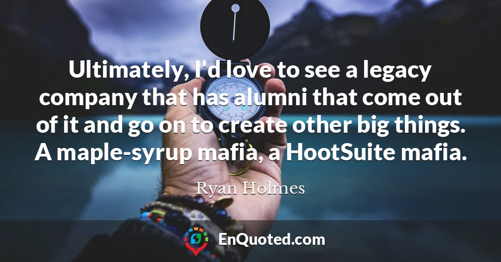 Ultimately, I'd love to see a legacy company that has alumni that come out of it and go on to create other big things. A maple-syrup mafia, a HootSuite mafia.