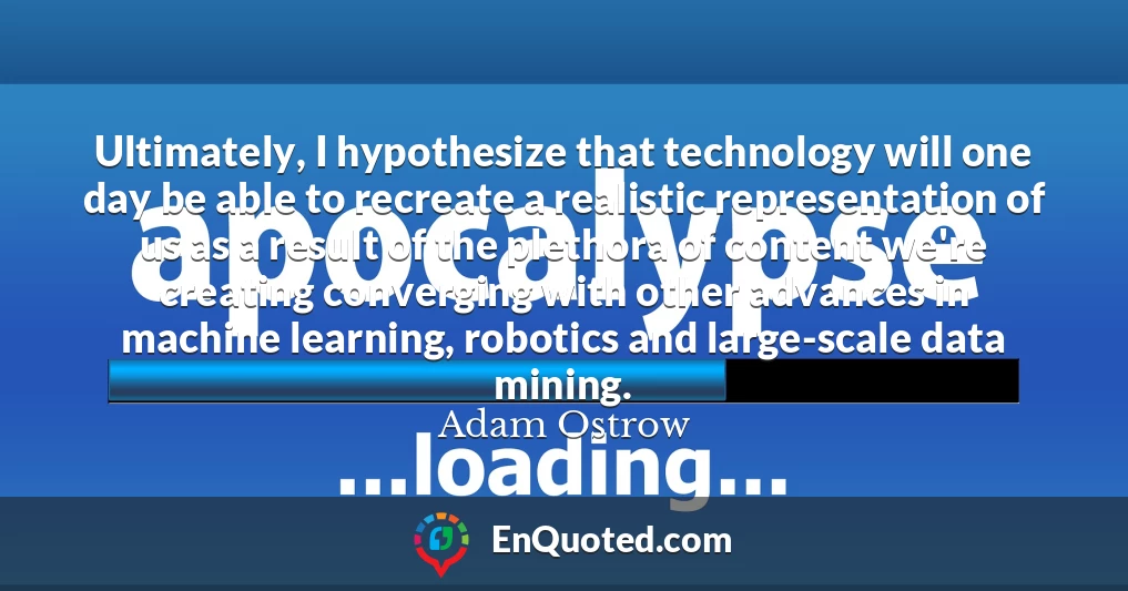 Ultimately, I hypothesize that technology will one day be able to recreate a realistic representation of us as a result of the plethora of content we're creating converging with other advances in machine learning, robotics and large-scale data mining.