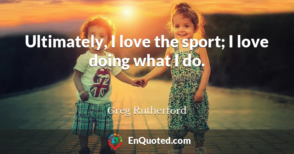 Ultimately, I love the sport; I love doing what I do.