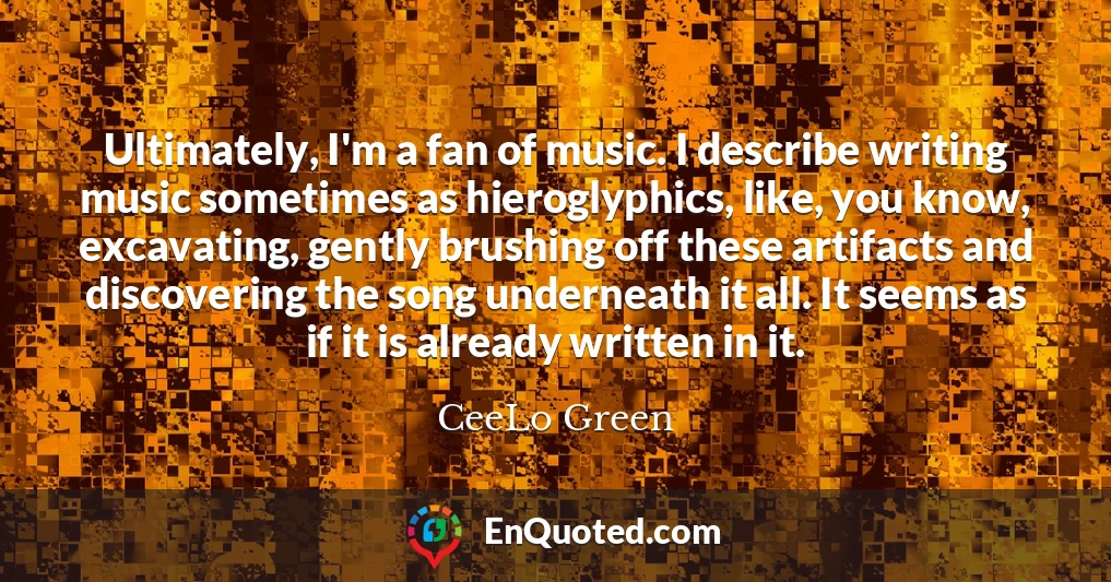 Ultimately, I'm a fan of music. I describe writing music sometimes as hieroglyphics, like, you know, excavating, gently brushing off these artifacts and discovering the song underneath it all. It seems as if it is already written in it.