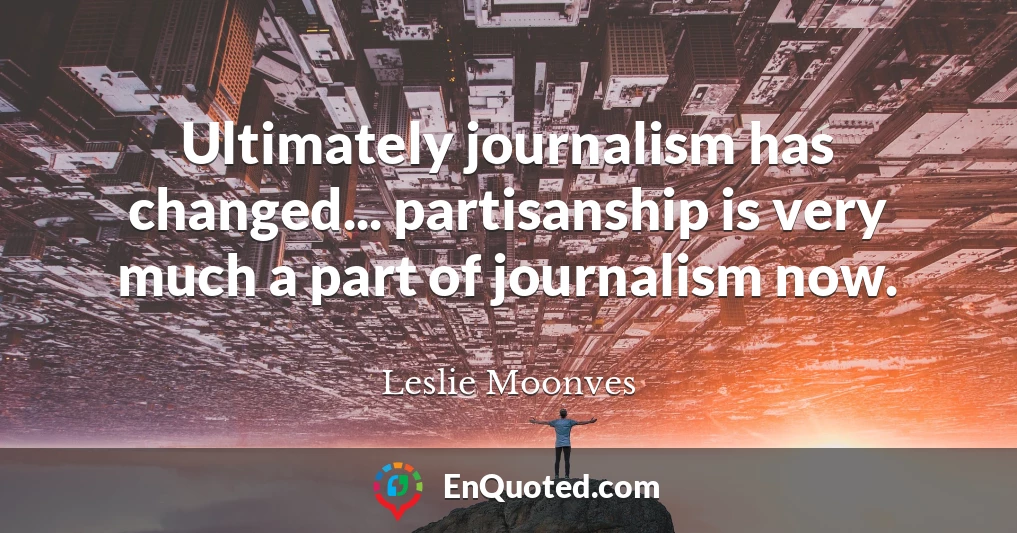 Ultimately journalism has changed... partisanship is very much a part of journalism now.