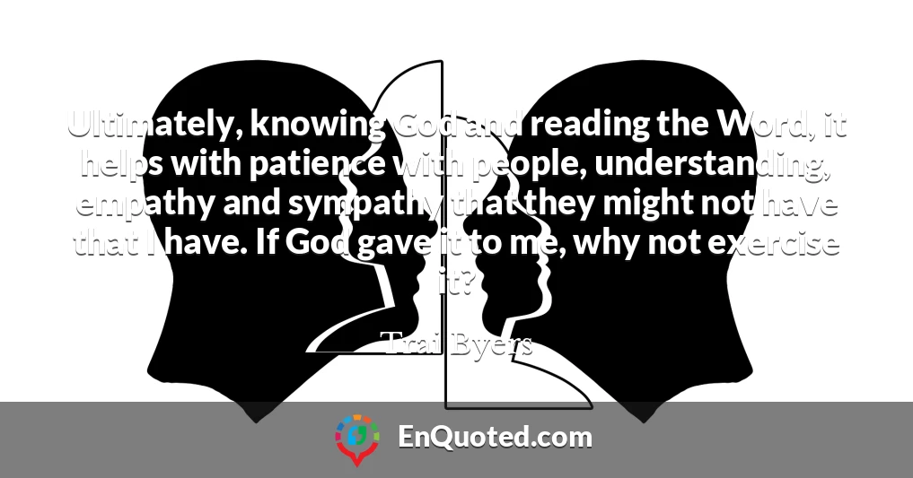 Ultimately, knowing God and reading the Word, it helps with patience with people, understanding, empathy and sympathy that they might not have that I have. If God gave it to me, why not exercise it?