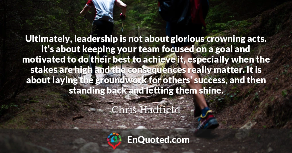 Ultimately, leadership is not about glorious crowning acts. It's about keeping your team focused on a goal and motivated to do their best to achieve it, especially when the stakes are high and the consequences really matter. It is about laying the groundwork for others' success, and then standing back and letting them shine.