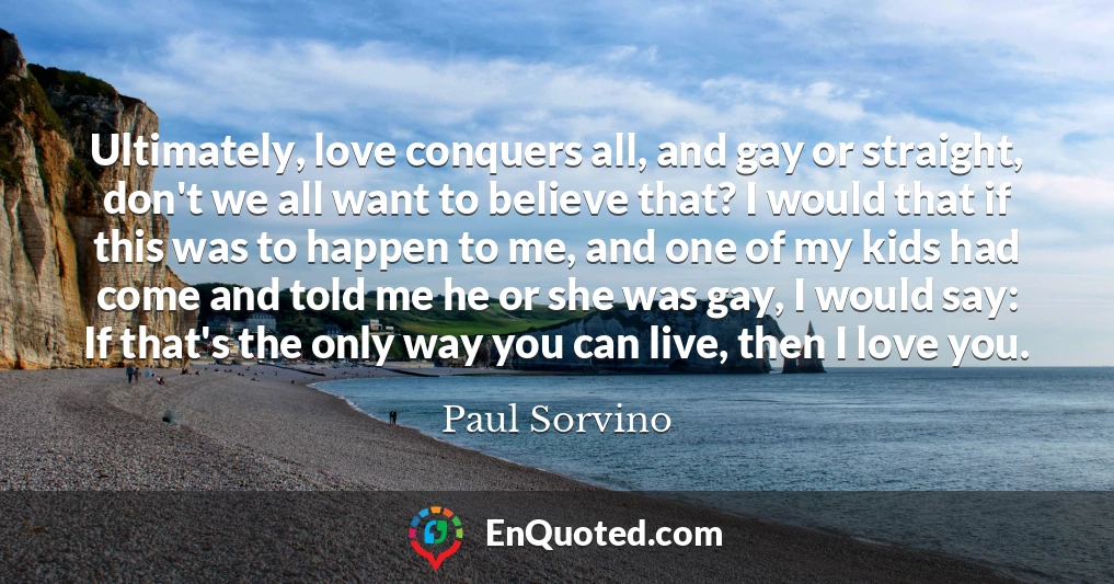 Ultimately, love conquers all, and gay or straight, don't we all want to believe that? I would that if this was to happen to me, and one of my kids had come and told me he or she was gay, I would say: If that's the only way you can live, then I love you.