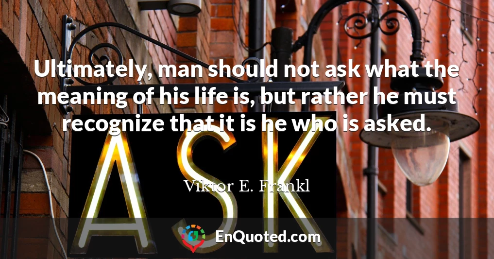 Ultimately, man should not ask what the meaning of his life is, but rather he must recognize that it is he who is asked.