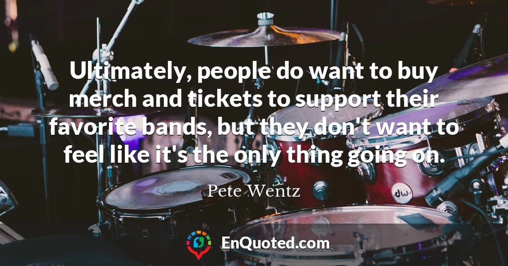 Ultimately, people do want to buy merch and tickets to support their favorite bands, but they don't want to feel like it's the only thing going on.