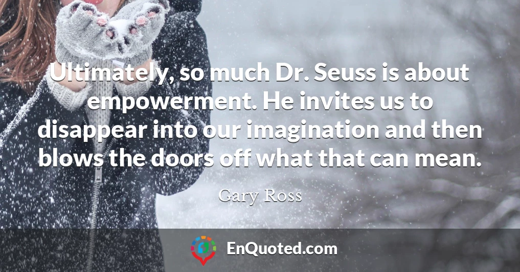 Ultimately, so much Dr. Seuss is about empowerment. He invites us to disappear into our imagination and then blows the doors off what that can mean.