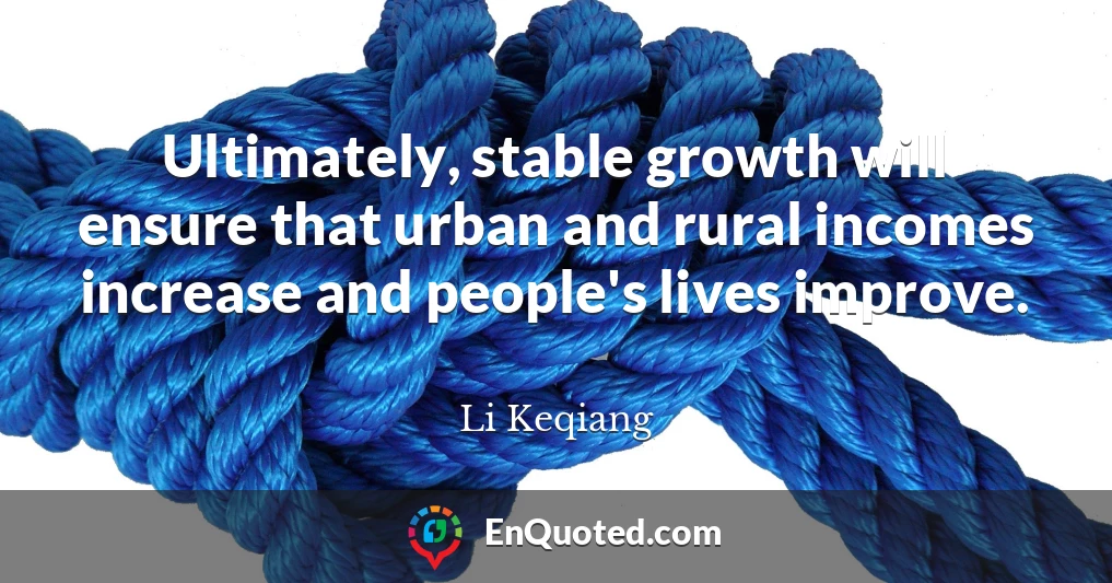 Ultimately, stable growth will ensure that urban and rural incomes increase and people's lives improve.