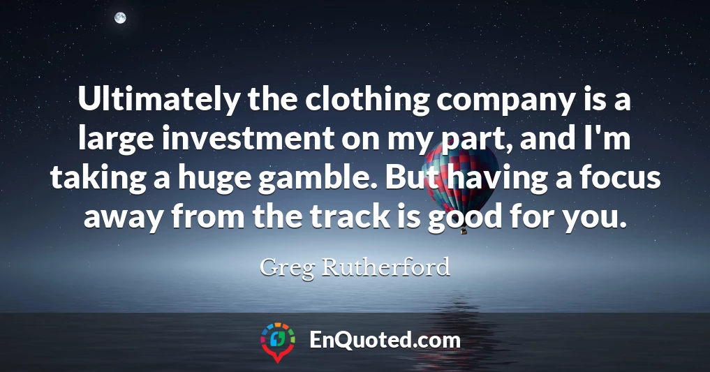 Ultimately the clothing company is a large investment on my part, and I'm taking a huge gamble. But having a focus away from the track is good for you.