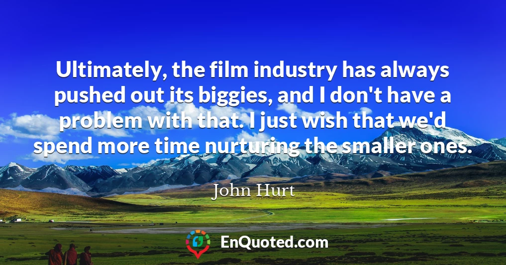 Ultimately, the film industry has always pushed out its biggies, and I don't have a problem with that. I just wish that we'd spend more time nurturing the smaller ones.