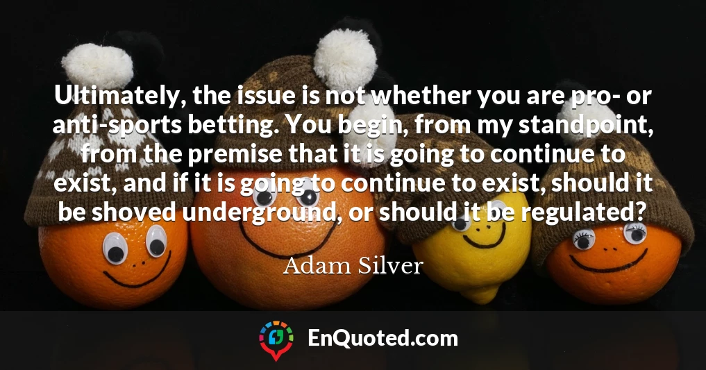 Ultimately, the issue is not whether you are pro- or anti-sports betting. You begin, from my standpoint, from the premise that it is going to continue to exist, and if it is going to continue to exist, should it be shoved underground, or should it be regulated?