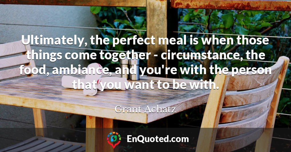 Ultimately, the perfect meal is when those things come together - circumstance, the food, ambiance, and you're with the person that you want to be with.