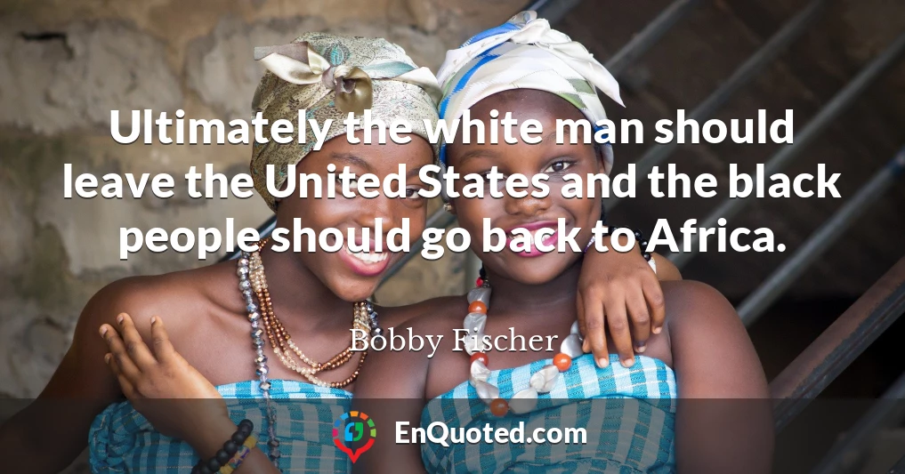 Ultimately the white man should leave the United States and the black people should go back to Africa.