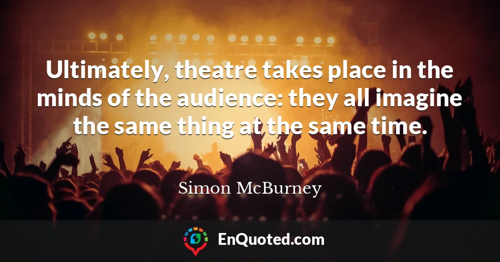 Ultimately, theatre takes place in the minds of the audience: they all imagine the same thing at the same time.