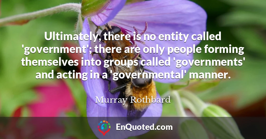 Ultimately, there is no entity called 'government'; there are only people forming themselves into groups called 'governments' and acting in a 'governmental' manner.