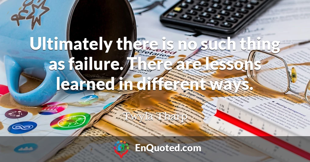 Ultimately there is no such thing as failure. There are lessons learned in different ways.