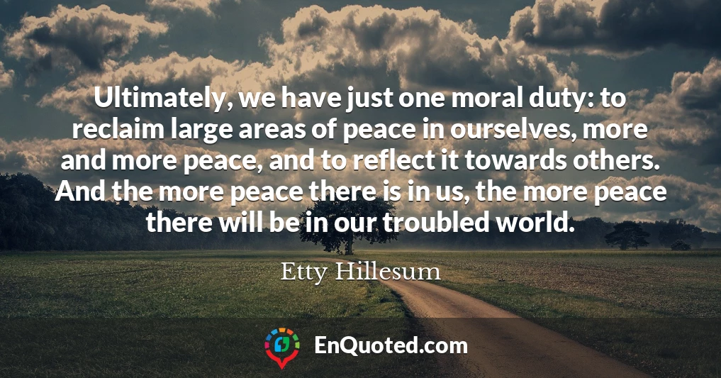 Ultimately, we have just one moral duty: to reclaim large areas of peace in ourselves, more and more peace, and to reflect it towards others. And the more peace there is in us, the more peace there will be in our troubled world.