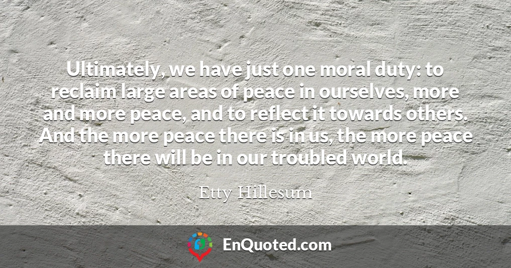 Ultimately, we have just one moral duty: to reclaim large areas of peace in ourselves, more and more peace, and to reflect it towards others. And the more peace there is in us, the more peace there will be in our troubled world.