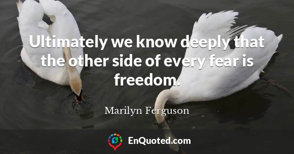 Ultimately we know deeply that the other side of every fear is freedom.