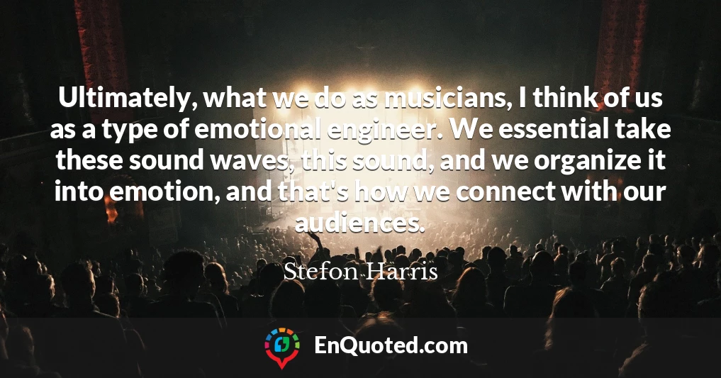 Ultimately, what we do as musicians, I think of us as a type of emotional engineer. We essential take these sound waves, this sound, and we organize it into emotion, and that's how we connect with our audiences.