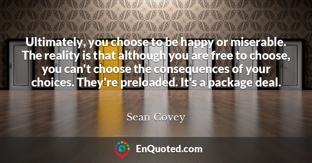 Ultimately, you choose to be happy or miserable. The reality is that although you are free to choose, you can't choose the consequences of your choices. They're preloaded. It's a package deal.