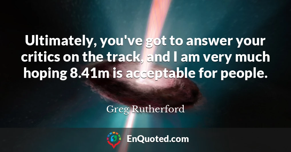 Ultimately, you've got to answer your critics on the track, and I am very much hoping 8.41m is acceptable for people.