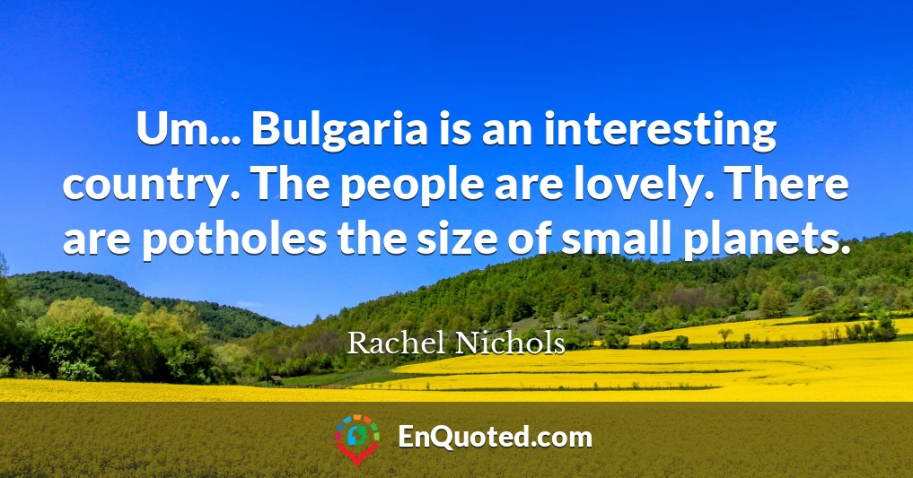 Um... Bulgaria is an interesting country. The people are lovely. There are potholes the size of small planets.