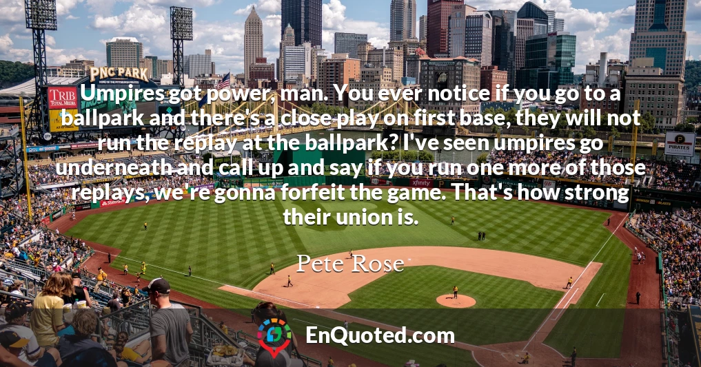 Umpires got power, man. You ever notice if you go to a ballpark and there's a close play on first base, they will not run the replay at the ballpark? I've seen umpires go underneath and call up and say if you run one more of those replays, we're gonna forfeit the game. That's how strong their union is.